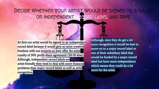Decide whether your artist would be signed to a major
or independent record label and why.
At first our artist would be signed to an independant
record label because it would give us more creative
freedom with our projects as they offer the artist
royalty of 50% profit-share agreement (50-50 deal).
Although, independant record labels are
artist-friendly they tend to deal with more financial
problems than major record labels as well as artist
recognition.
Although, once they do get a lot
more recognition it would be best to
move on to a major record label or
one of their subsidiary label that
would be funded by a major record
label but have more independence
which means they could do a lot
more for the artist.
 