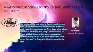 What existing record label would your artist be most
suited to?
Our artist would be most suited to Capitol records because
there are similar artists in the record label and those who
really made electropop trendy e.g. Troye Sivan, whose albums
specialise in electropop. Also, using a record label that has
Universal Music Group as their parent company is very
beneficial as they are one of the major record labels which
means there won’t be financial problems in promoting the
artist.
 