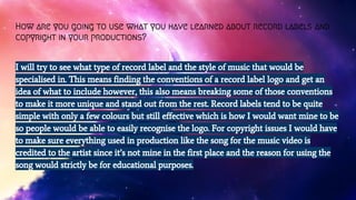 How are you going to use what you have learned about record labels and
copyright in your productions?
I will try to see what type of record label and the style of music that would be
specialised in. This means finding the conventions of a record label logo and get an
idea of what to include however, this also means breaking some of those conventions
to make it more unique and stand out from the rest. Record labels tend to be quite
simple with only a few colours but still effective which is how I would want mine to be
so people would be able to easily recognise the logo. For copyright issues I would have
to make sure everything used in production like the song for the music video is
credited to the artist since it’s not mine in the first place and the reason for using the
song would strictly be for educational purposes.
 