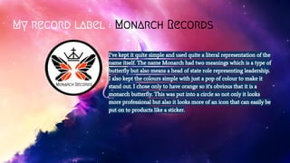 My record label : Monarch Records
I’ve kept it quite simple and used quite a literal representation of the
name itself. The name Monarch had two meanings which is a type of
butterfly but also means a head of state role representing leadership.
I also kept the colours simple with just a pop of colour to make it
stand out. I chose only to have orange so it's obvious that it is a
monarch butterfly. This was put into a circle so not only it looks
more professional but also it looks more of an icon that can easily be
put on to products like a sticker.
Monarch Records
 