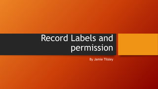 Record Labels and
permission
By Jamie Tilsley
 