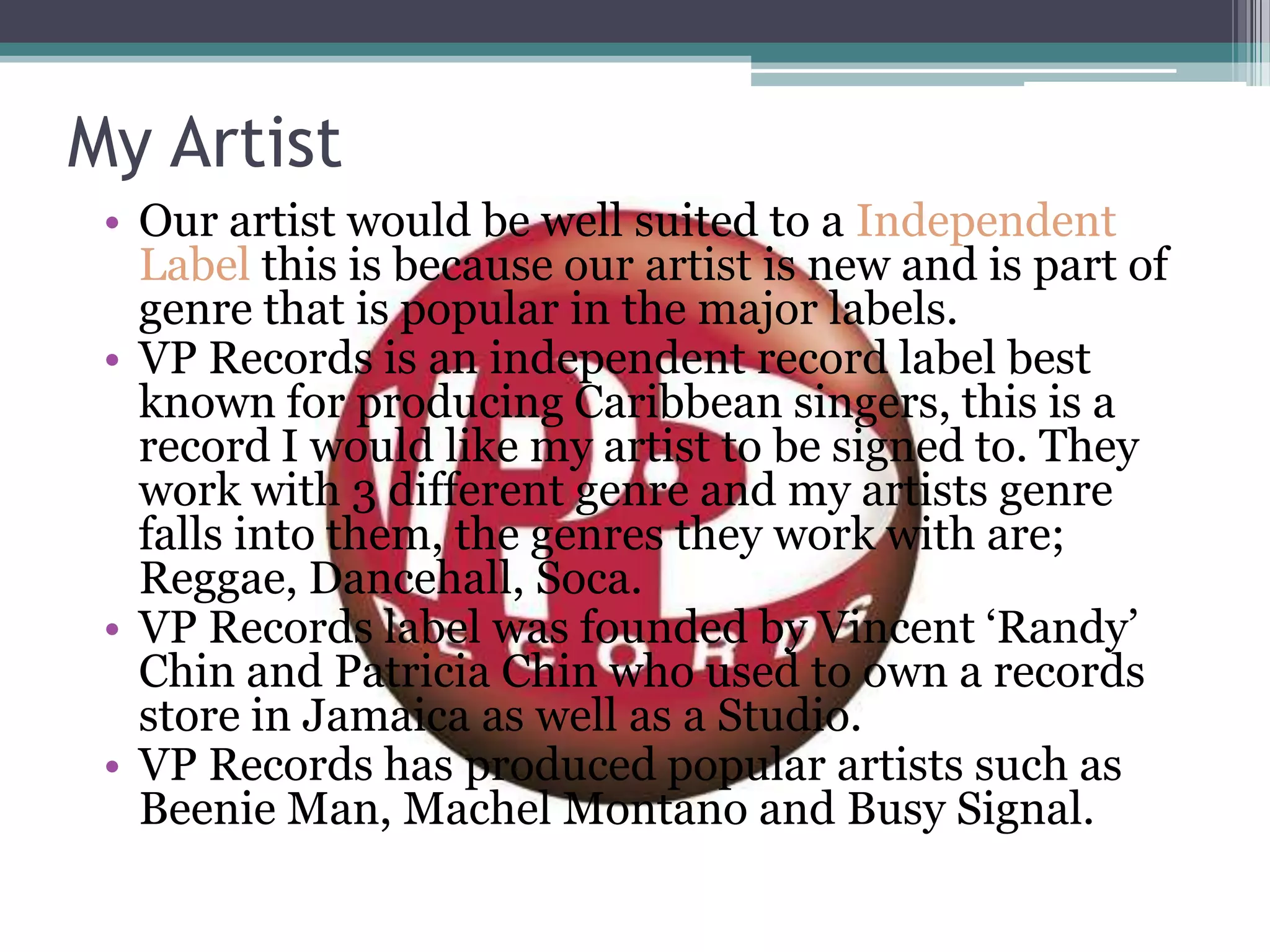 My Artist
• Our artist would be well suited to a Independent
Label this is because our artist is new and is part of
genre that is popular in the major labels.
• VP Records is an independent record label best
known for producing Caribbean singers, this is a
record I would like my artist to be signed to. They
work with 3 different genre and my artists genre
falls into them, the genres they work with are;
Reggae, Dancehall, Soca.
• VP Records label was founded by Vincent „Randy‟
Chin and Patricia Chin who used to own a records
store in Jamaica as well as a Studio.
• VP Records has produced popular artists such as
Beenie Man, Machel Montano and Busy Signal.
 