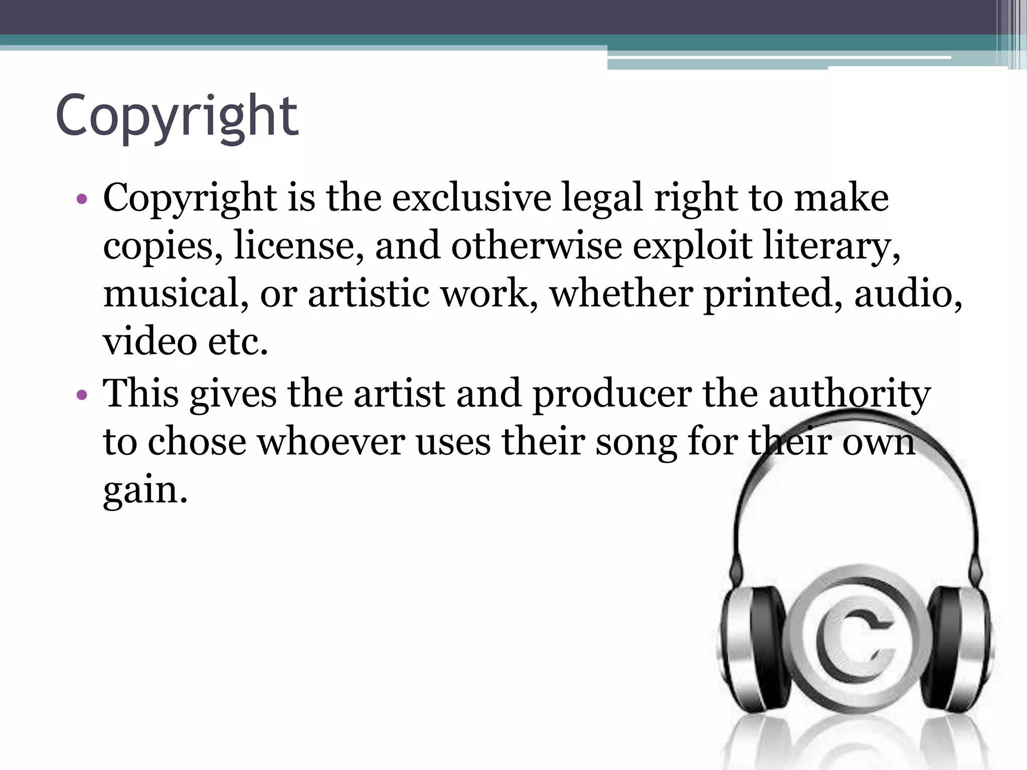 Copyright
• Copyright is the exclusive legal right to make
copies, license, and otherwise exploit literary,
musical, or artistic work, whether printed, audio,
video etc.
• This gives the artist and producer the authority
to chose whoever uses their song for their own
gain.
 