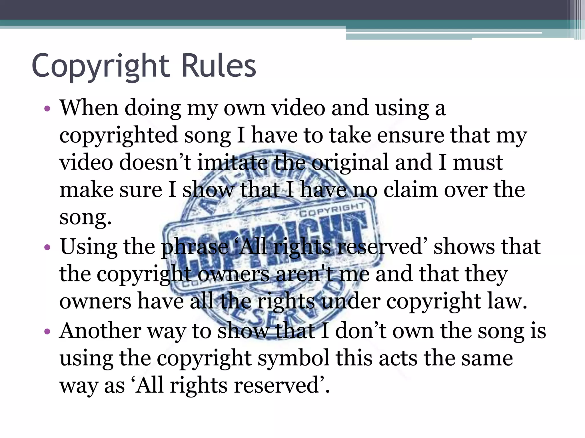 Copyright Rules
• When doing my own video and using a
copyrighted song I have to take ensure that my
video doesn‟t imitate the original and I must
make sure I show that I have no claim over the
song.
• Using the phrase „All rights reserved‟ shows that
the copyright owners aren't me and that they
owners have all the rights under copyright law.
• Another way to show that I don‟t own the song is
using the copyright symbol this acts the same
way as „All rights reserved‟.
 