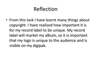 Reflection
• From this task I have learnt many things about
copyright. I have realised how important it is
for my record label to be unique. My record
label will market my album, so it is important
that my logo is unique to the audience and is
visible on my digipak.
 