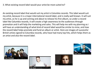 3. What existing record label would your artist be most suited to?
An existing record label that would suit my artist is Columbia records. This label would suit
my artist, because it is a major international record label, and is really well known. It will suit
my artist, as he is up and coming and about to release his first album, so under a record
label like Columbia records, it will create a high awareness to the audiences through
promotion and it will help the marketing and sales. This will help me with my planning as i
will have an understanding of what kind of record label would be similar to mine, and how
the record label helps promote and fund an album or artist. Here are images of successful
British artists signed to Columbia records, who have had many top hits, which helps them as
an artist and also the record label.
 