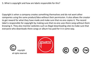 5. What is copyright and how are labels responsible for this?
Copyright is when a company creates something themselves and do not want other
companies using the same product/idea without their permission. It also allows the creator
to get reward for what they have made and make sure that no one copies it. The record
label is responsible for copyright by making sure that no one uses there song without them
knowing it. They also monitor websites such as illegal downloading sites to make sure that
everyone who downloads there songs or album has paid for it in some way.
 