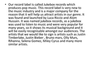 • Our record label is called Jukebox records which
produces pop music. This record label is very new to
the music industry and is a major company for the
reason that it will help us attract artists in our genre. It
was found and launched by Luca Riccio and Alom
Hussain. It was named jukebox records, as a jukebox
was used to listen to music and were very popular for
many years, so it shows its musical background and it
will be easily recognisable amongst our audiences. The
artists that we would like to sign is artists such as Justin
Timberlake, Justin Bieber , Bruno mars, Olly Murs,
Rihanna, Selena Gomez, Miley Cyrus and many more
similar artists.
 