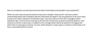 How are you going to use what you have learnt about record labels and copyright in your production?
Within this task I hav...