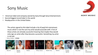 Sony Music
• American label and company owned by Sony through Sony Entertainment.
• Second biggest record label in the world
• Headquarters in the United States
The artists signed to this label include a lot of pop/rnb mainstream
music which is not the sort my artist would associate with. A lot of
these artists are already successful meaning that maybe they would
only sign an artist after they became successful. Something my artist
is not yet.
 