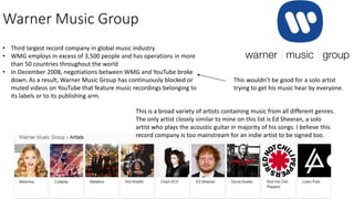 Warner Music Group
• Third largest record company in global music industry
• WMG employs in excess of 3,500 people and has operations in more
than 50 countries throughout the world
• In December 2008, negotiations between WMG and YouTube broke
down. As a result, Warner Music Group has continuously blocked or
muted videos on YouTube that feature music recordings belonging to
its labels or to its publishing arm.
This is a broad variety of artists containing music from all different genres.
The only artist closely similar to mine on this list is Ed Sheeran, a solo
artist who plays the acoustic guitar in majority of his songs. I believe this
record company is too mainstream for an indie artist to be signed too.
This wouldn’t be good for a solo artist
trying to get his music hear by everyone.
 