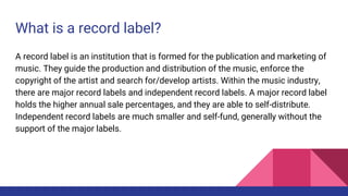 What is a record label?
A record label is an institution that is formed for the publication and marketing of
music. They guide the production and distribution of the music, enforce the
copyright of the artist and search for/develop artists. Within the music industry,
there are major record labels and independent record labels. A major record label
holds the higher annual sale percentages, and they are able to self-distribute.
Independent record labels are much smaller and self-fund, generally without the
support of the major labels.
 