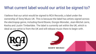 What current label would our artist be signed to?
I believe that our artist would be signed to RCA Records, a label under the
ownership of Sony Music UK. This is because the label has artists signed across
the electropop genre, including David Bowie, Giorgio Moroder, Jean-Michel Jarre,
Kesha and Justin Timberlake. The label is currently set within the UK, which is
ideal as our artist is from the UK and will release music there to begin with.
 