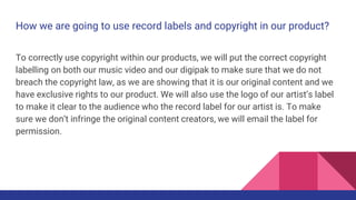 How we are going to use record labels and copyright in our product?
To correctly use copyright within our products, we will put the correct copyright
labelling on both our music video and our digipak to make sure that we do not
breach the copyright law, as we are showing that it is our original content and we
have exclusive rights to our product. We will also use the logo of our artist’s label
to make it clear to the audience who the record label for our artist is. To make
sure we don’t infringe the original content creators, we will email the label for
permission.
 
