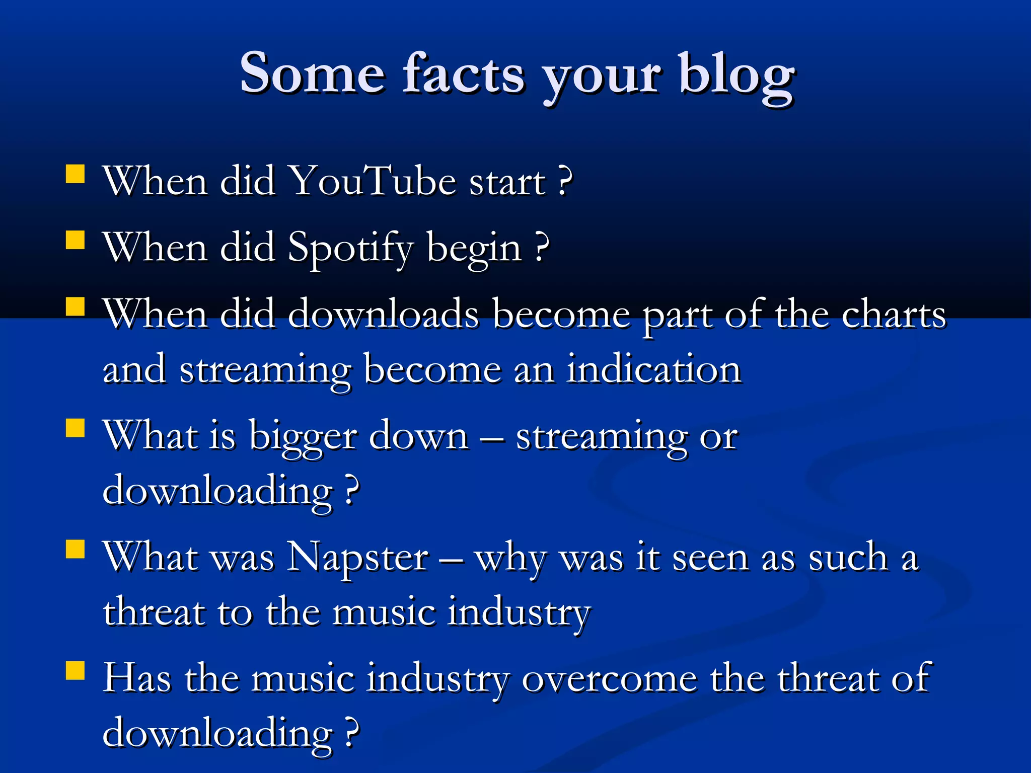 Some facts your blogSome facts your blog
 When did YouTube start ?When did YouTube start ?
 When did Spotify begin ?When did Spotify begin ?
 When did downloads become part of the chartsWhen did downloads become part of the charts
and streaming become an indicationand streaming become an indication
 What is bigger down – streaming orWhat is bigger down – streaming or
downloading ?downloading ?
 What was Napster – why was it seen as such aWhat was Napster – why was it seen as such a
threat to the music industrythreat to the music industry
 Has the music industry overcome the threat ofHas the music industry overcome the threat of
downloading ?downloading ?
 