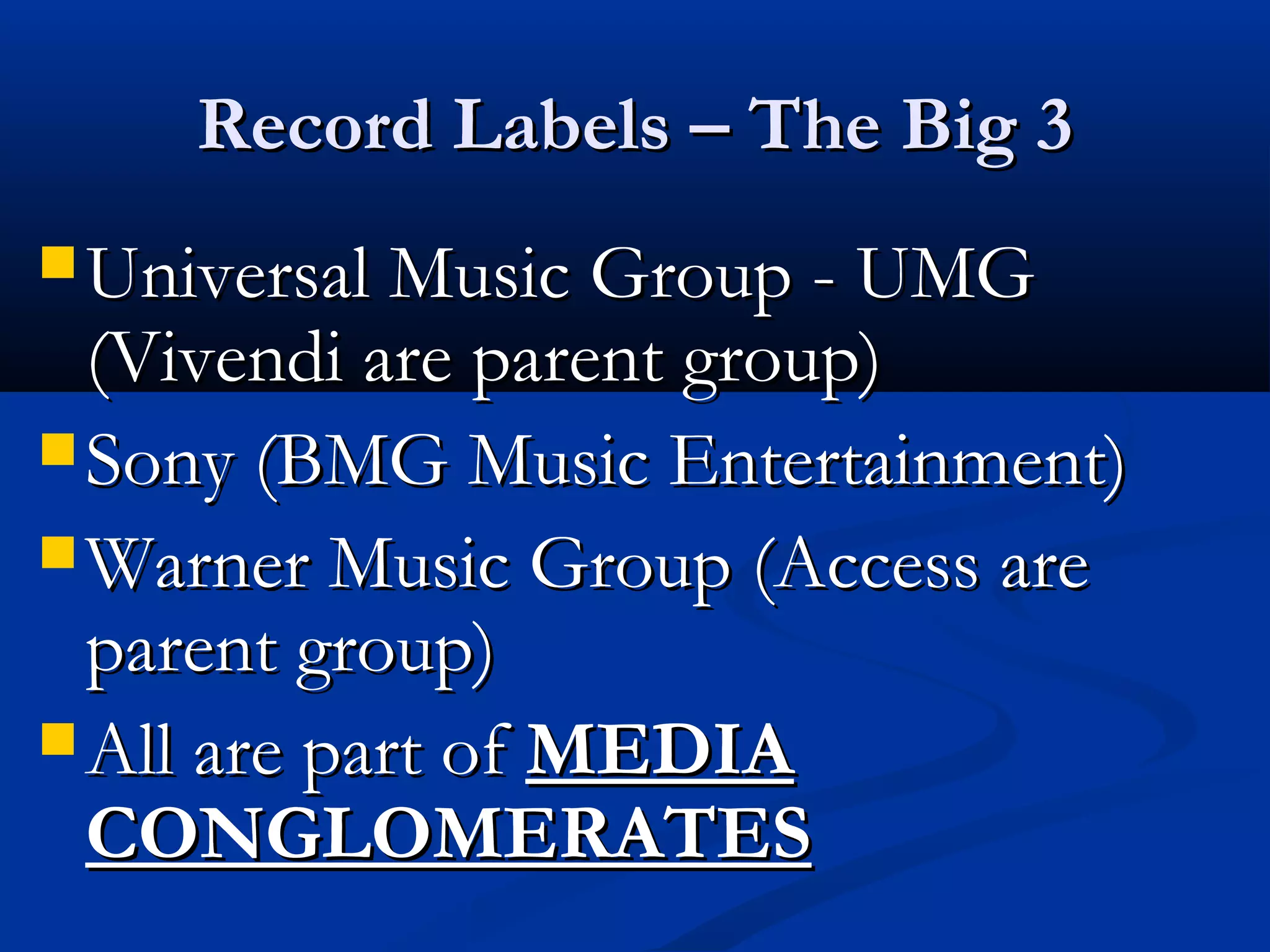 Record Labels – The Big 3Record Labels – The Big 3
 Universal Music Group - UMGUniversal Music Group - UMG
(Vivendi are parent group)(Vivendi are parent group)
 Sony (BMG Music Entertainment)Sony (BMG Music Entertainment)
 Warner Music Group (Access areWarner Music Group (Access are
parent group)parent group)
 All are part ofAll are part of MEDIAMEDIA
CONGLOMERATESCONGLOMERATES
 