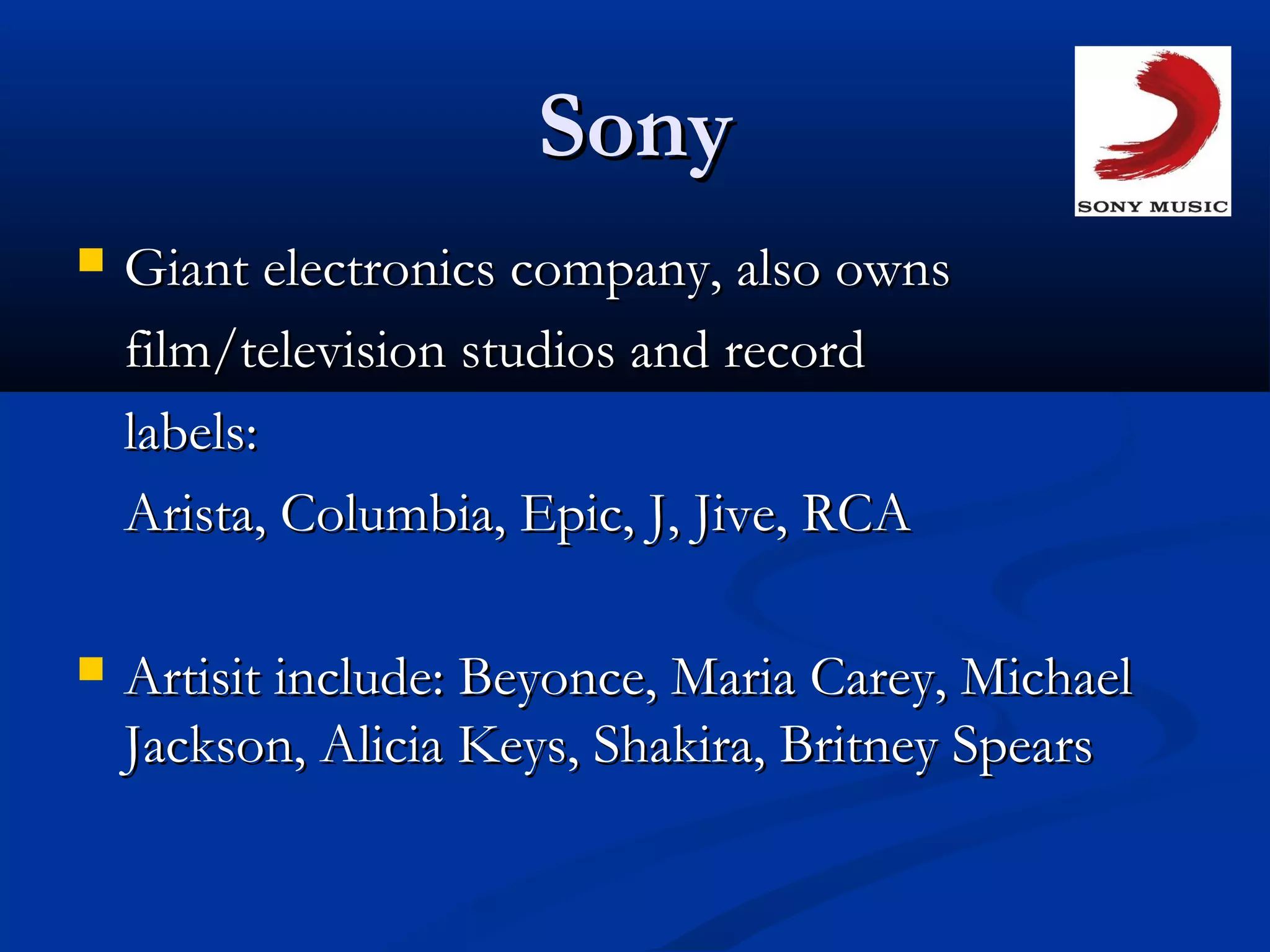 SonySony
 Giant electronics company, also ownsGiant electronics company, also owns
film/television studios and recordfilm/television studios and record
labels:labels:
Arista, Columbia, Epic, J, Jive, RCAArista, Columbia, Epic, J, Jive, RCA
 Artisit include: Beyonce, Maria Carey, MichaelArtisit include: Beyonce, Maria Carey, Michael
Jackson, Alicia Keys, Shakira, Britney SpearsJackson, Alicia Keys, Shakira, Britney Spears
 