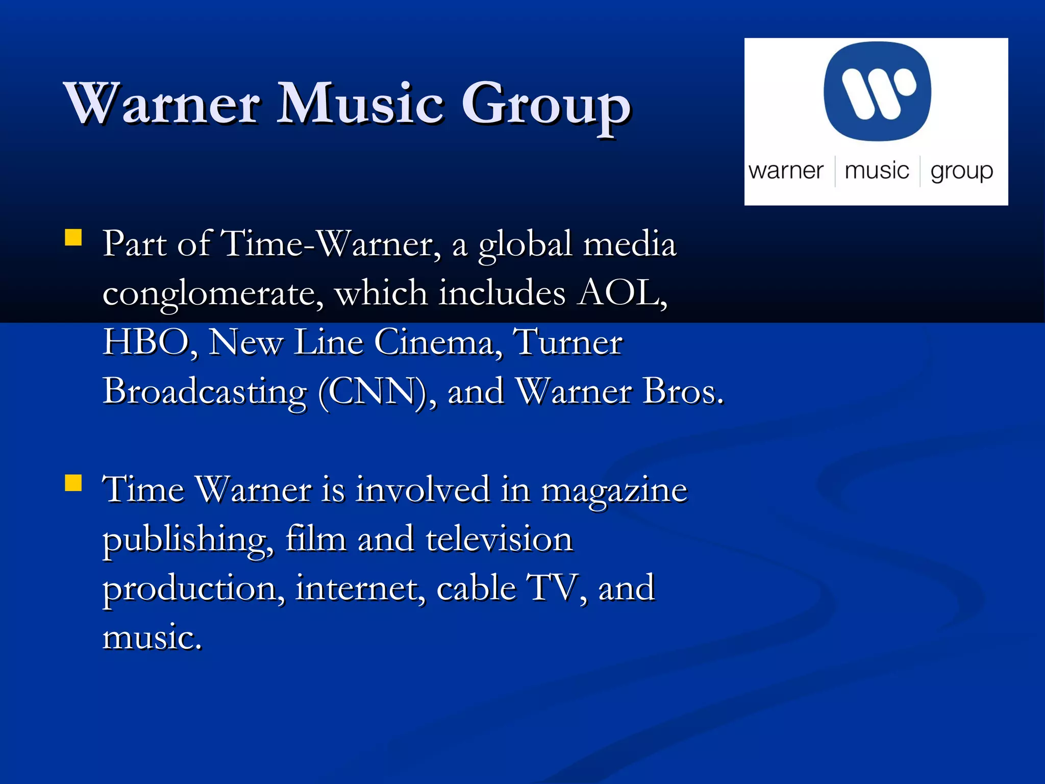 Warner Music GroupWarner Music Group
 Part of Time-Warner, a global mediaPart of Time-Warner, a global media
conglomerate, which includes AOL,conglomerate, which includes AOL,
HBO, New Line Cinema, TurnerHBO, New Line Cinema, Turner
Broadcasting (CNN), and Warner Bros.Broadcasting (CNN), and Warner Bros.
 Time Warner is involved in magazineTime Warner is involved in magazine
publishing, film and televisionpublishing, film and television
production, internet, cable TV, andproduction, internet, cable TV, and
music.music.
 