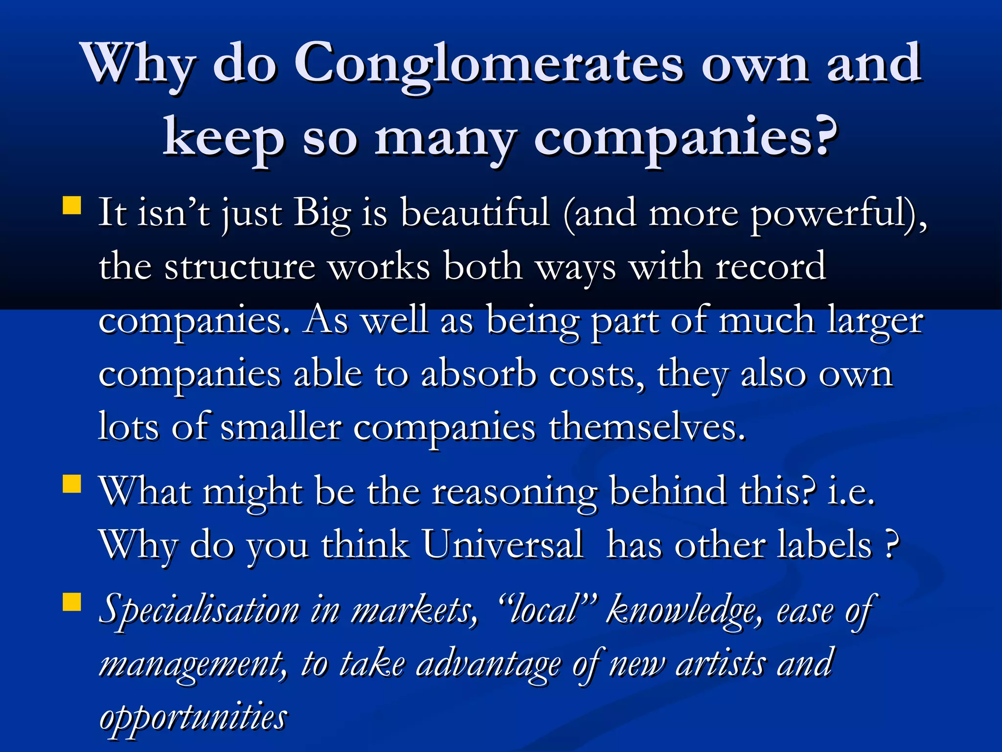 Why do Conglomerates own andWhy do Conglomerates own and
keep so many companies?keep so many companies?
 It isnIt isn’’t just Big is beautiful (and more powerful),t just Big is beautiful (and more powerful),
the structure works both ways with recordthe structure works both ways with record
companies. As well as being part of much largercompanies. As well as being part of much larger
companies able to absorb costs, they also owncompanies able to absorb costs, they also own
lots of smaller companies themselves.lots of smaller companies themselves.
 What might be the reasoning behind this? i.e.What might be the reasoning behind this? i.e.
Why do you think Universal has other labels ?Why do you think Universal has other labels ?
 Specialisation in markets,Specialisation in markets, ““locallocal”” knowledge, ease ofknowledge, ease of
management, to take advantage of new artists andmanagement, to take advantage of new artists and
opportunitiesopportunities
 