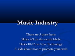 Music IndustryMusic Industry
There are 3 posts here:There are 3 posts here:
Slides 2-9 on the record labelsSlides 2-9 on the record labels
Slides 10-12 on New TechnologySlides 10-12 on New Technology
A slide about how to promote your artistA slide about how to promote your artist
 
