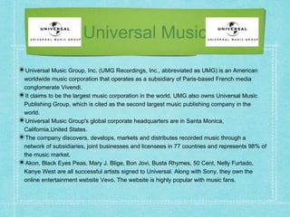 Universal Music
✴Universal Music Group, Inc. (UMG Recordings, Inc., abbreviated as UMG) is an American
worldwide music corporation that operates as a subsidiary of Paris-based French media
conglomerate Vivendi.
✴It claims to be the largest music corporation in the world. UMG also owns Universal Music
Publishing Group, which is cited as the second largest music publishing company in the
world.
✴Universal Music Group's global corporate headquarters are in Santa Monica,
California,United States.
✴The company discovers, develops, markets and distributes recorded music through a
network of subsidiaries, joint businesses and licensees in 77 countries and represents 98% of
the music market.
✴Akon, Black Eyes Peas, Mary J. Blige, Bon Jovi, Busta Rhymes, 50 Cent, Nelly Furtado,
Kanye West are all successful artists signed to Universal. Along with Sony, they own the
online entertainment website Vevo. The website is highly popular with music fans.
 
