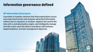 © Copyright 2013 Hewlett-Packard Development Company, L.P. The information contained herein is subject to change without notice.11
Information governance defined
HP Information Governance
A portfolio of modular solutions that help organizations access
and understand human and computer-generated information
without bias to repository or location, organize and control this
data with a centralized policy engine, and intelligently manage
and take action upon this data in accordance with business,
legal/compliance, and data management objectives.
© Copyright 2013 Hewlett-Packard Development Company, L.P. The information contained herein is subject to change without notice.
 