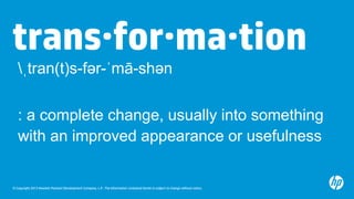 © Copyright 2013 Hewlett-Packard Development Company, L.P. The information contained herein is subject to change without notice.
trans·for·ma·tion
: a complete change, usually into something
with an improved appearance or usefulness
ˌtran(t)s-fər-ˈmā-shən
 