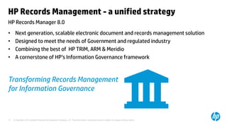 © Copyright 2013 Hewlett-Packard Development Company, L.P. The information contained herein is subject to change without notice.17
HP Records Manager 8.0
HP Records Management - a unified strategy
• Next generation, scalable electronic document and records management solution
• Designed to meet the needs of Government and regulated industry
• Combining the best of HP TRIM, ARM & Meridio
• A cornerstone of HP’s Information Governance framework
Transforming Records Management
for Information Governance
 