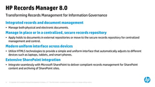 © Copyright 2013 Hewlett-Packard Development Company, L.P. The information contained herein is subject to change without notice.21
Transforming Records Management for Information Governance
HP Records Manager 8.0
Integrated records and document management
• Manage both physical and electronic documents.
Manage in place or in a centralized, secure records repository
• Apply holds to documents in external repositories or move to the secure records repository for centralized
management and control.
Modern uniform interface across devices
• Utilize HTML5 technologies to provide a simple and uniform interface that automatically adjusts to different
devices such as laptops, tablets, and smart phones.
Extensive SharePoint integration
• Integrate seamlessly with Microsoft SharePoint to deliver compliant records management for SharePoint
content and archiving of SharePoint sites.
 