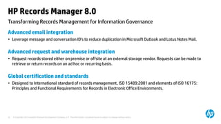 © Copyright 2013 Hewlett-Packard Development Company, L.P. The information contained herein is subject to change without notice.22
Transforming Records Management for Information Governance
HP Records Manager 8.0
Advanced email integration
• Leverage message and conversation ID’s to reduce duplication in Microsoft Outlook and Lotus Notes Mail.
Advanced request and warehouse integration
• Request records stored either on premise or offsite at an external storage vendor. Requests can be made to
retrieve or return records on an ad hoc or recurring basis.
Global certification and standards
• Designed to International standard of records management, ISO 15489:2001 and elements of ISO 16175:
Principles and Functional Requirements for Records in Electronic Office Environments.
 