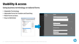 © Copyright 2013 Hewlett-Packard Development Company, L.P. The information contained herein is subject to change without notice.25
Using business terminology on tailored forms
Usability & access
• Adaptable Terminology
• Adjustable Forms for Creation and Searching
• Match Forms to Users
• Easy to Administer
 