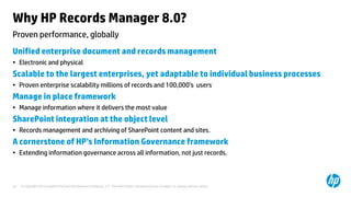 © Copyright 2013 Hewlett-Packard Development Company, L.P. The information contained herein is subject to change without notice.30
Proven performance, globally
Why HP Records Manager 8.0?
Unified enterprise document and records management
• Electronic and physical
Scalable to the largest enterprises, yet adaptable to individual business processes
• Proven enterprise scalability millions of records and 100,000’s users
Manage in place framework
• Manage information where it delivers the most value
SharePoint integration at the object level
• Records management and archiving of SharePoint content and sites.
A cornerstone of HP’s Information Governance framework
• Extending information governance across all information, not just records.
 