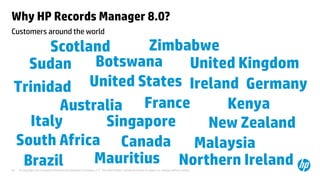 © Copyright 2013 Hewlett-Packard Development Company, L.P. The information contained herein is subject to change without notice.32
Australia
United States
Canada
New Zealand
United Kingdom
Mauritius
BotswanaSudan
Scotland
Northern Ireland
Trinidad
Malaysia
Zimbabwe
Ireland
Kenya
SingaporeItaly
Brazil
South Africa
Germany
France
Customers around the world
Why HP Records Manager 8.0?
 