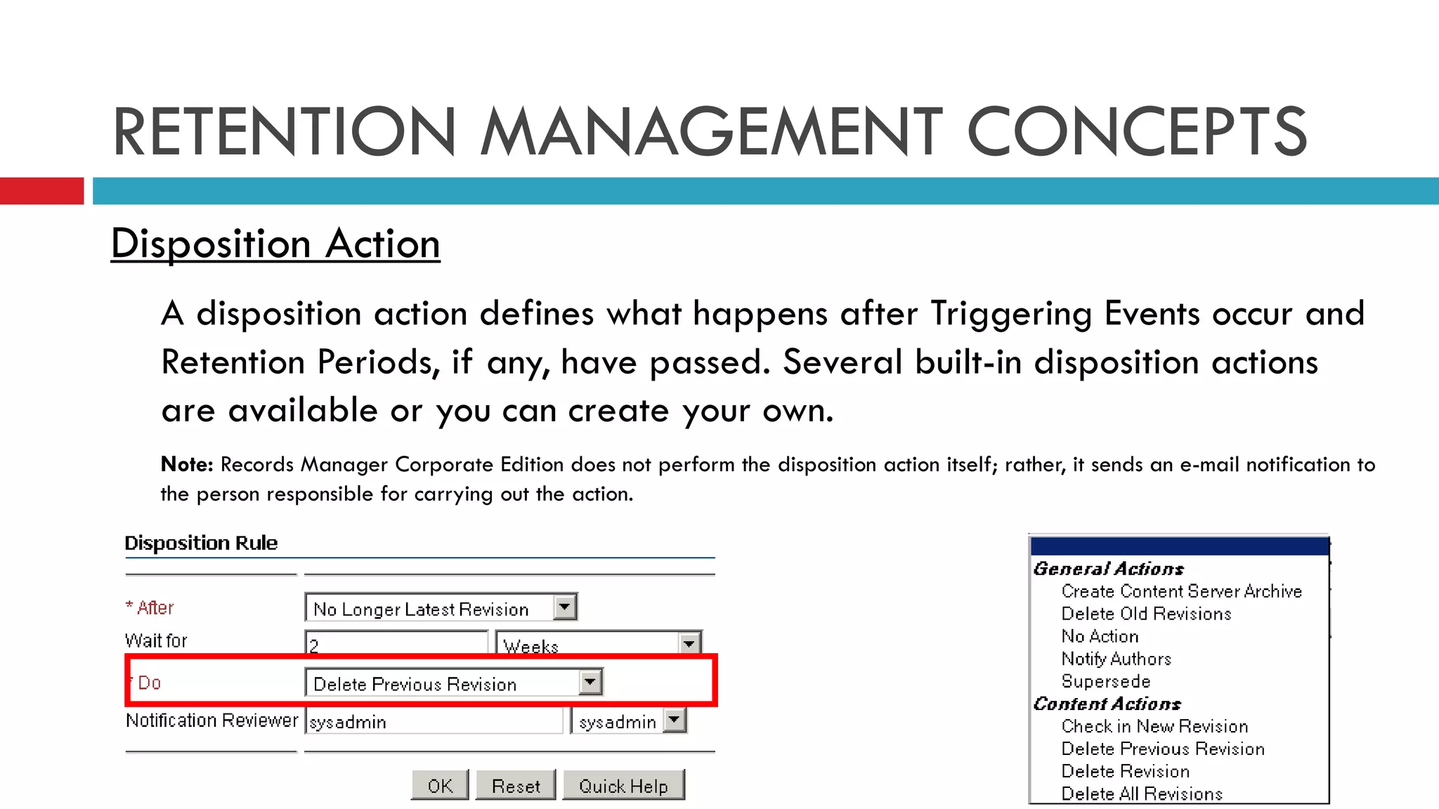 RETENTION MANAGEMENT CONCEPTS Disposition Action A disposition action defines what happens after Triggering Events occur and Retention Periods, if any, have passed. Several built-in disposition actions are available or you can create your own. Note:  Records Manager Corporate Edition does not perform the disposition action itself; rather, it sends an e-mail notification to the person responsible for carrying out the action. 