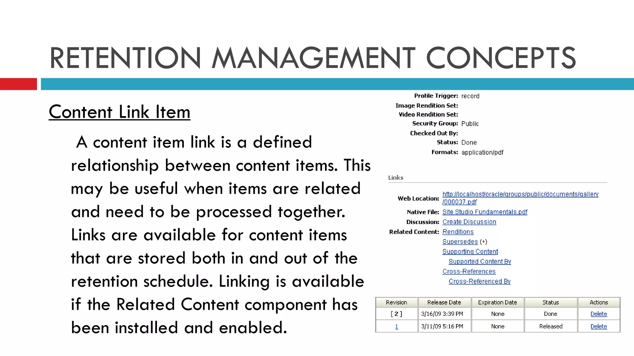 RETENTION MANAGEMENT CONCEPTS Content Link Item   A content item link is a defined relationship between content items. This may be useful when items are related and need to be processed together. Links are available for content items that are stored both in and out of the retention schedule. Linking is available if the Related Content component has been installed and enabled. 