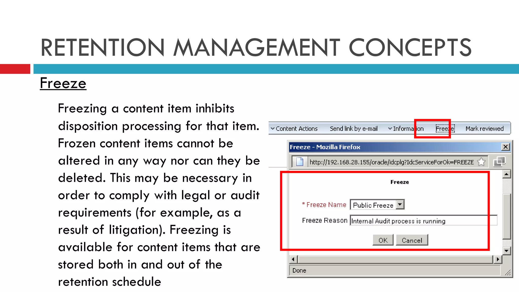 RETENTION MANAGEMENT CONCEPTS Freeze Freezing a content item inhibits disposition processing for that item. Frozen content items cannot be altered in any way nor can they be deleted. This may be necessary in order to comply with legal or audit requirements (for example, as a result of litigation). Freezing is available for content items that are stored both in and out of the retention schedule 