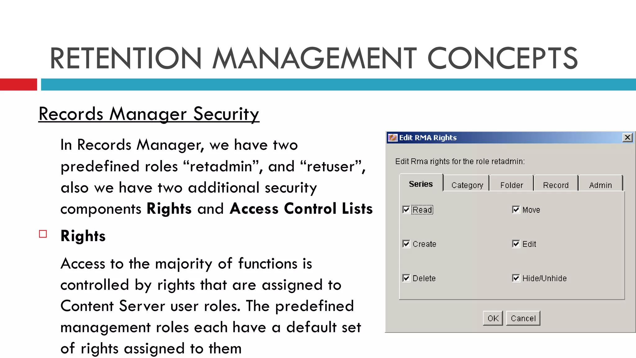 RETENTION MANAGEMENT CONCEPTS Records Manager Security In Records Manager, we have two predefined roles “retadmin”, and “retuser”, also we have two additional security components  Rights  and  Access Control Lists Rights Access to the majority of functions is controlled by rights that are assigned to Content Server user roles. The predefined management roles each have a default set of rights assigned to them 