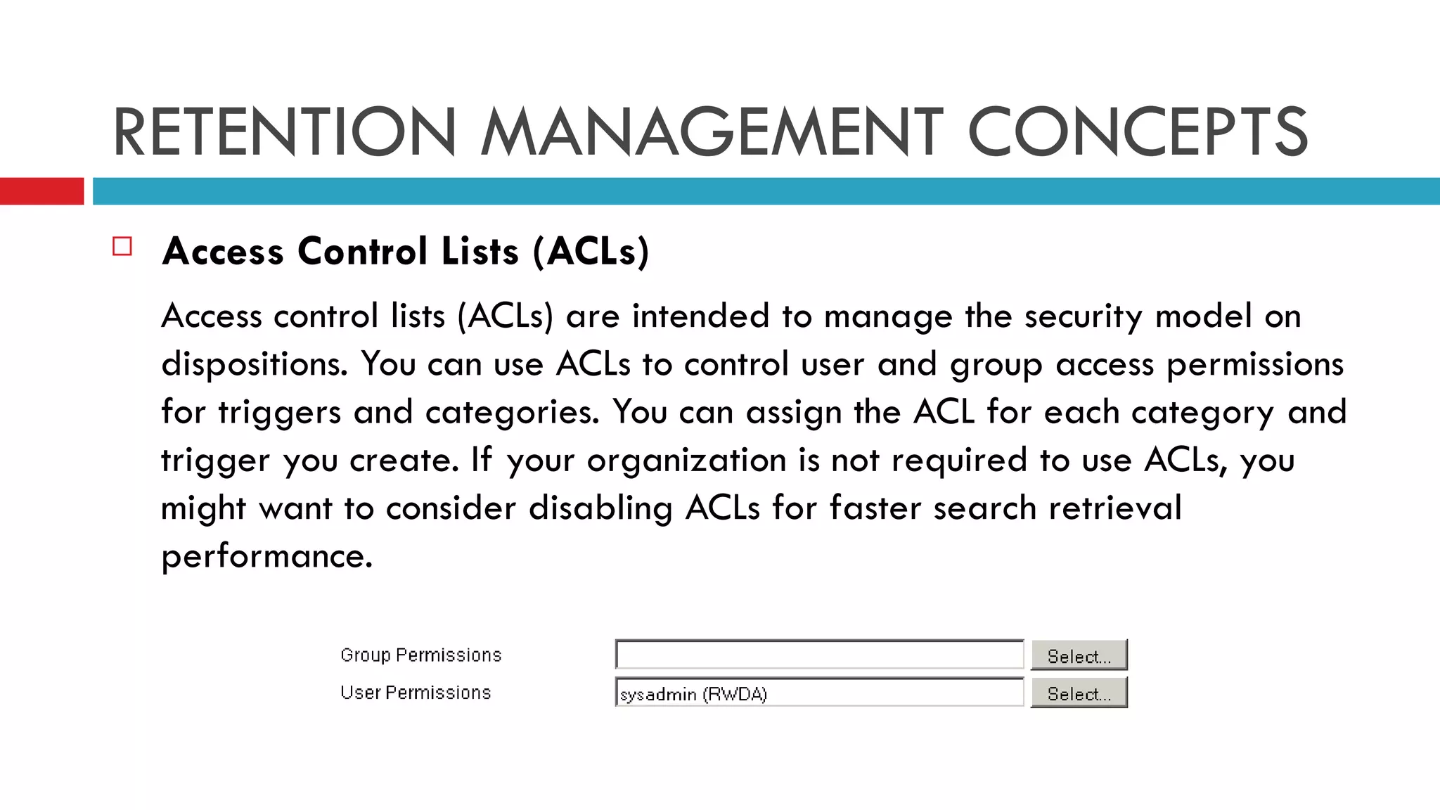 RETENTION MANAGEMENT CONCEPTS Access Control Lists (ACLs) Access control lists (ACLs) are intended to manage the security model on dispositions. You can use ACLs to control user and group access permissions for triggers and categories. You can assign the ACL for each category and trigger you create. If your organization is not required to use ACLs, you might want to consider disabling ACLs for faster search retrieval performance. 