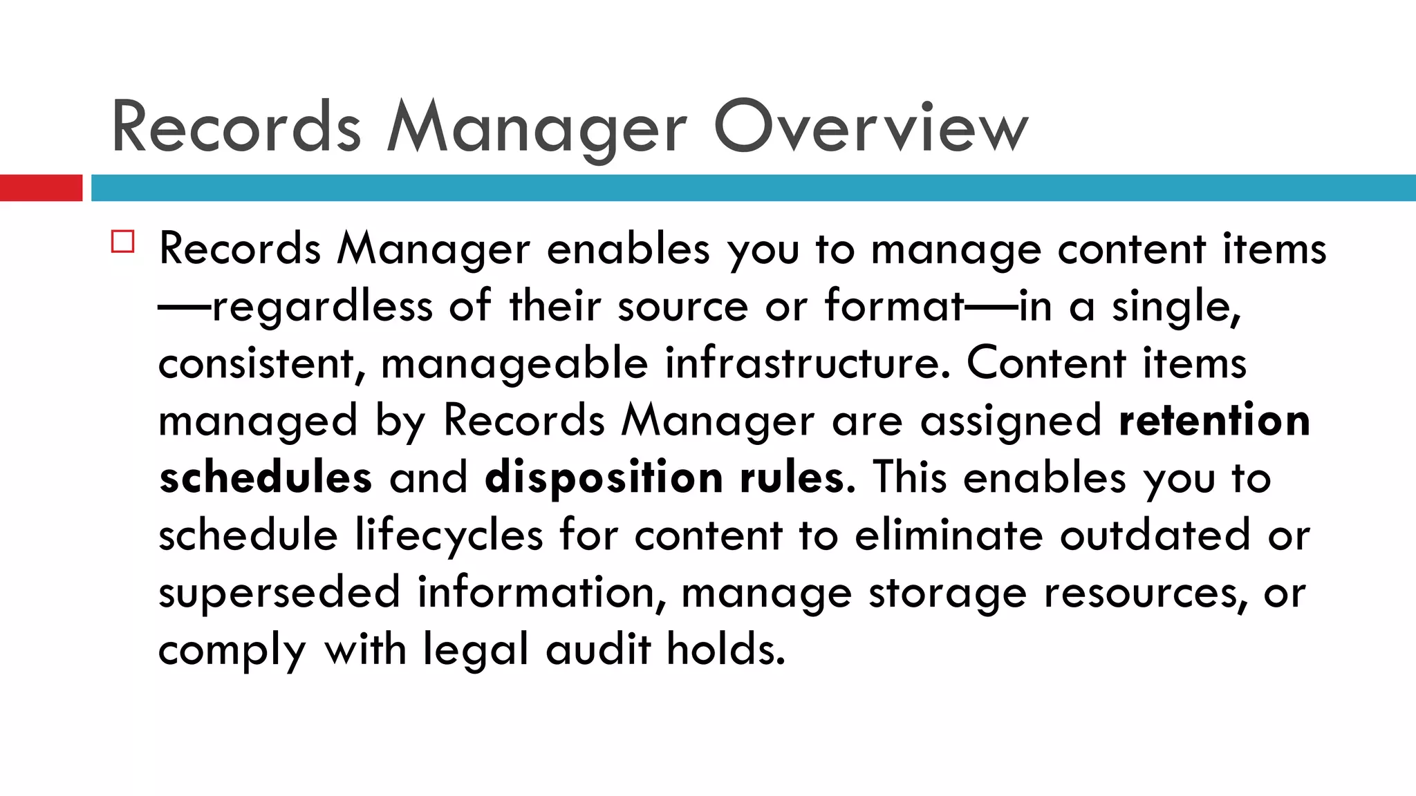 Records Manager Overview Records Manager enables you to manage content items—regardless of their source or format—in a single, consistent, manageable infrastructure. Content items managed by Records Manager are assigned  retention schedules  and  disposition rules . This enables you to schedule lifecycles for content to eliminate outdated or superseded information, manage storage resources, or comply with legal audit holds. 