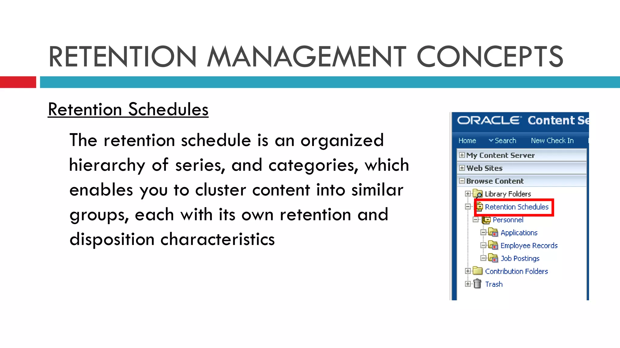 RETENTION MANAGEMENT CONCEPTS Retention Schedules The retention schedule is an organized hierarchy of series, and categories, which enables you to cluster content into similar groups, each with its own retention and disposition characteristics 
