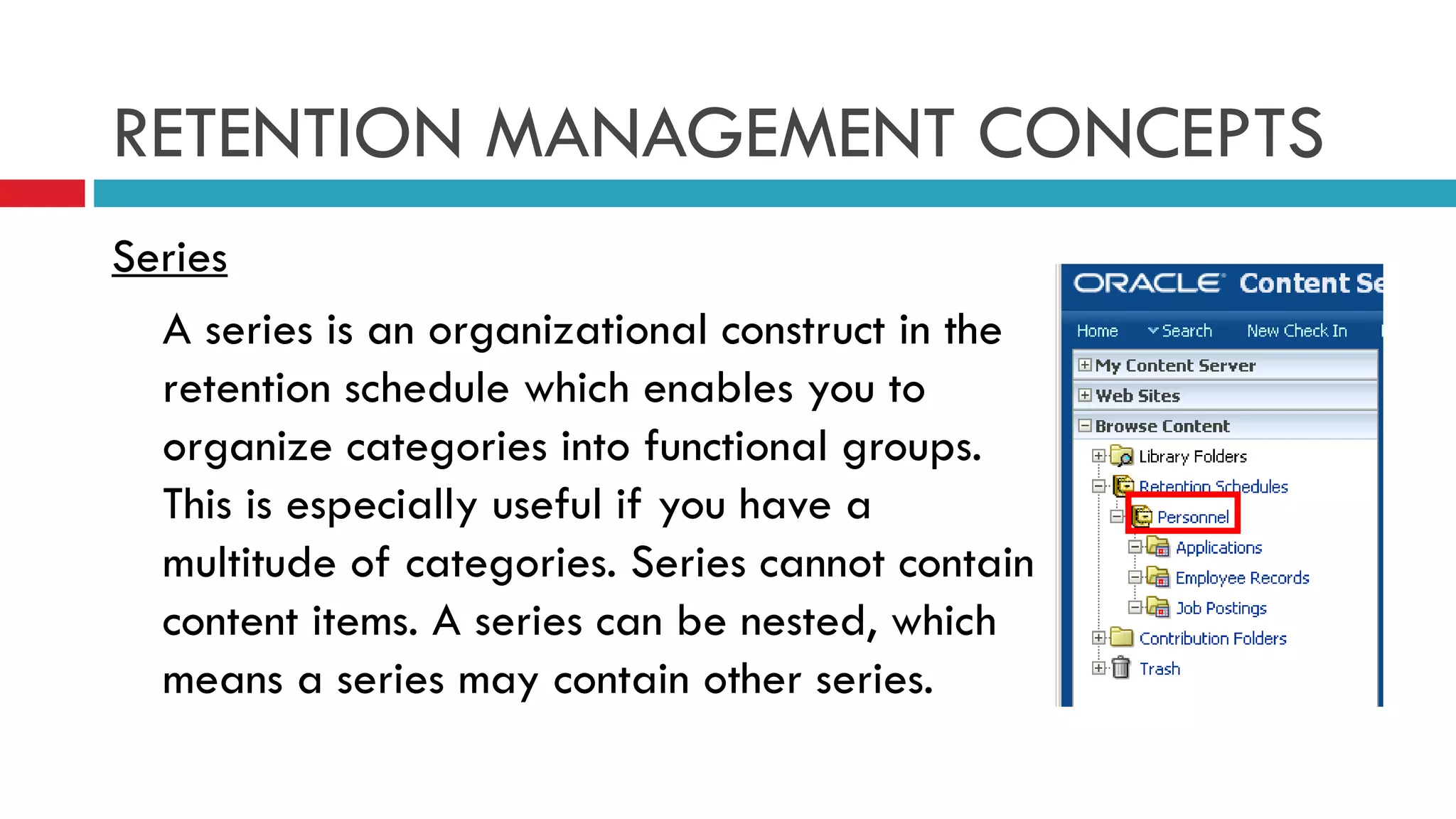 RETENTION MANAGEMENT CONCEPTS Series A series is an organizational construct in the retention schedule which enables you to organize categories into functional groups. This is especially useful if you have a multitude of categories. Series cannot contain content items. A series can be nested, which means a series may contain other series. 
