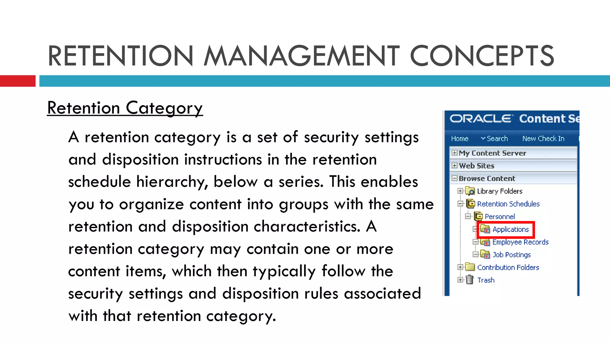 RETENTION MANAGEMENT CONCEPTS Retention Category A retention category is a set of security settings and disposition instructions in the retention schedule hierarchy, below a series. This enables you to organize content into groups with the same retention and disposition characteristics. A retention category may contain one or more content items, which then typically follow the security settings and disposition rules associated with that retention category.  