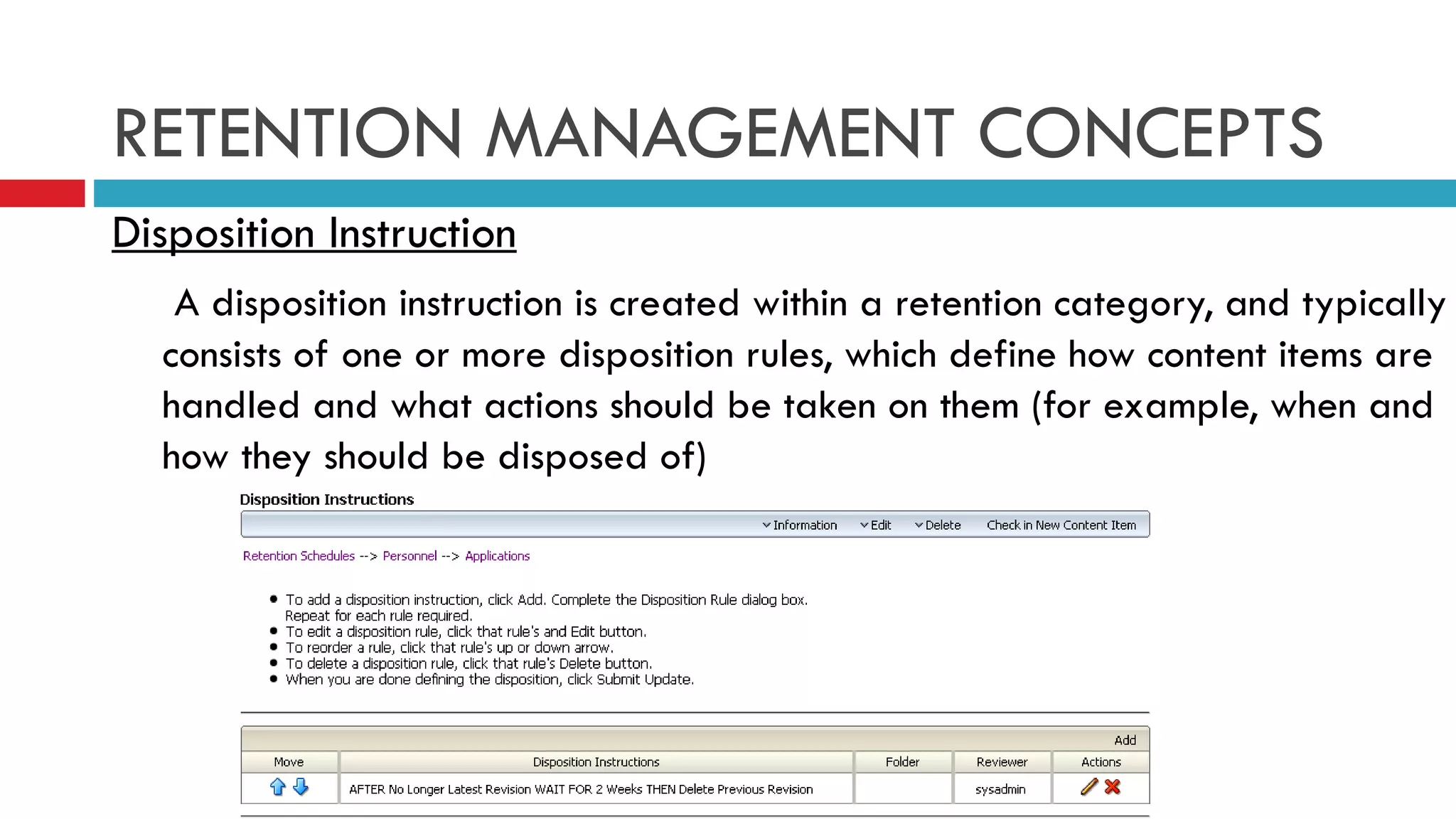 RETENTION MANAGEMENT CONCEPTS Disposition Instruction   A disposition instruction is created within a retention category, and typically consists of one or more disposition rules, which define how content items are handled and what actions should be taken on them (for example, when and how they should be disposed of)  