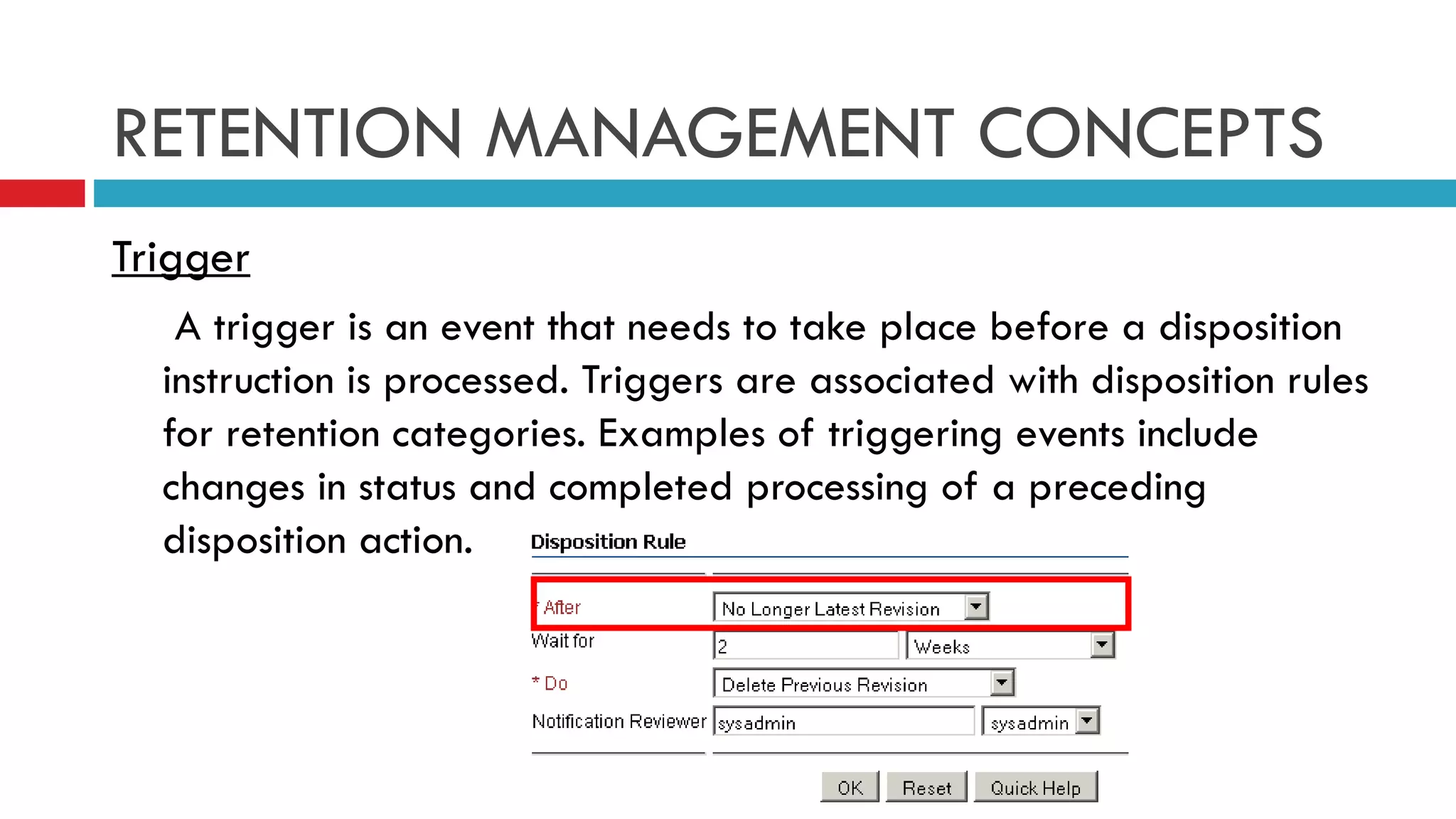 RETENTION MANAGEMENT CONCEPTS Trigger   A trigger is an event that needs to take place before a disposition instruction is processed. Triggers are associated with disposition rules for retention categories. Examples of triggering events include changes in status and completed processing of a preceding disposition action. 