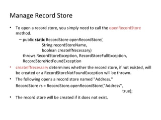 Manage Record Store
•

•
•

•

To open a record store, you simply need to call the openRecordStore
method.
– public static RecordStore openRecordStore(
String recordStoreName,
boolean createIfNecessary)
throws RecordStoreException, RecordStoreFullException,
RecordStoreNotFoundException
createIfNecessary determines whether the record store, if not existed, will
be created or a RecordStoreNotFoundException will be thrown.
The following opens a record store named "Address."
RecordStore rs = RecordStore.openRecordStore("Address",
true);
The record store will be created if it does not exist.

 