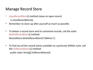 Manage Record Store
•
•

closeRecordStore() method closes an open record.
rs.closeRecordStore();
Remember to clean up after yourself as much as possible.

•

To delete a record store and its contained records, call the static
deleteRecordStore() method.
RecordStore.deleteRecordStore("Address");

•

To find out all the record stores available to a particular MIDlet suite, call
the listRecordStores() method:
public static String[] listRecordStores()

 
