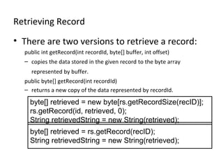 Retrieving Record
• There are two versions to retrieve a record:
public int getRecord(int recordId, byte[] buffer, int offset)
– copies the data stored in the given record to the byte array
represented by buffer.
public byte[] getRecord(int recordId)
– returns a new copy of the data represented by recordId.

byte[] retrieved = new byte[rs.getRecordSize(recID)];
rs.getRecord(id, retrieved, 0);
String retrievedString = new String(retrieved);
byte[] retrieved = rs.getRecord(recID);
String retrievedString = new String(retrieved);

 
