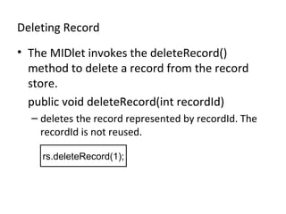 Deleting Record
• The MIDlet invokes the deleteRecord()
method to delete a record from the record
store.
public void deleteRecord(int recordId)
– deletes the record represented by recordId. The
recordId is not reused.
rs.deleteRecord(1);

 
