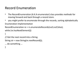 Record Enumeration
•

The RecordEnumeration (A.K.A enumerator) class provides methods for
moving forward and back through a record store.
• you might prefer to enumerate through the records, sorting alphabetically
Enumeration Implementation
RecordEnumeration re = rs.enumerateRecords(null,null,false);
while (re.hasNextElement())
{
// Get the next record into a String
String str = new String(re.nextRecord());
... do something ...
}

 