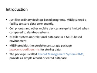 Introduction
• Just like ordinary desktop-based programs, MIDlets need a
facility to store data permanently.
• Cell phones and other mobile devices are quite limited when
compared to desktop systems.
• NO file system nor relational database in a MIDP-based
environment.
• MIDP provides the persistence storage package
javax.microedition.rms for storing data.
• The package is called Record Management System (RMS)
provides a simple record-oriented database.

 